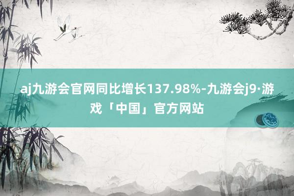 aj九游会官网同比增长137.98%-九游会j9·游戏「中国」官方网站