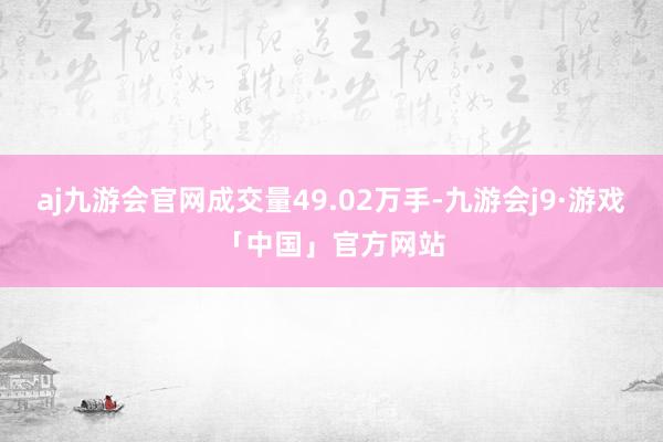 aj九游会官网成交量49.02万手-九游会j9·游戏「中国」官方网站