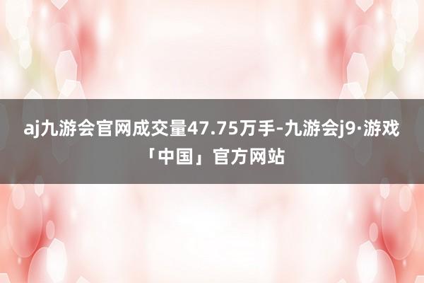 aj九游会官网成交量47.75万手-九游会j9·游戏「中国」官方网站