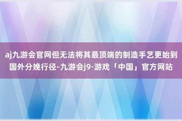 aj九游会官网但无法将其最顶端的制造手艺更始到国外分娩行径-九游会j9·游戏「中国」官方网站