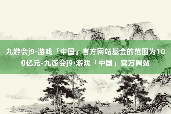 九游会j9·游戏「中国」官方网站基金的范围为100亿元-九游会j9·游戏「中国」官方网站