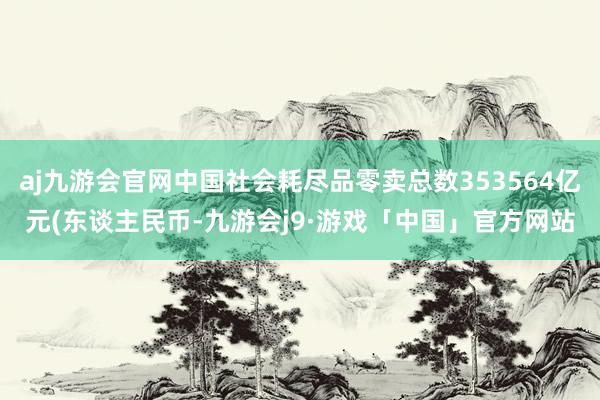 aj九游会官网中国社会耗尽品零卖总数353564亿元(东谈主民币-九游会j9·游戏「中国」官方网站