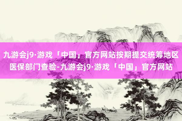 九游会j9·游戏「中国」官方网站按期提交统筹地区医保部门查验-九游会j9·游戏「中国」官方网站