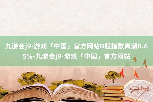 九游会j9·游戏「中国」官方网站B股指数高潮0.65%-九游会j9·游戏「中国」官方网站