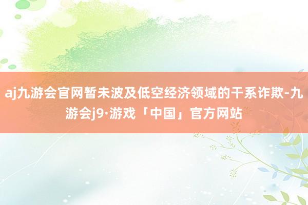 aj九游会官网暂未波及低空经济领域的干系诈欺-九游会j9·游戏「中国」官方网站