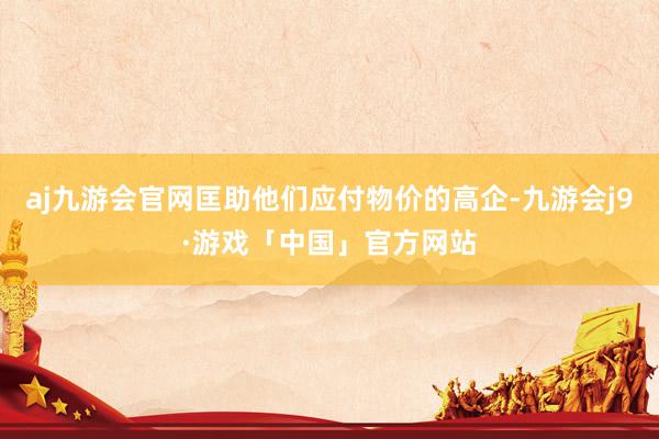 aj九游会官网匡助他们应付物价的高企-九游会j9·游戏「中国」官方网站