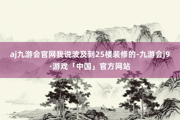 aj九游会官网我说波及到25楼装修的-九游会j9·游戏「中国」官方网站