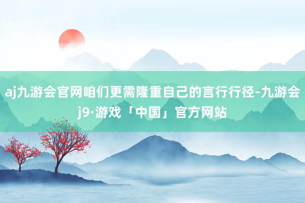 aj九游会官网咱们更需隆重自己的言行行径-九游会j9·游戏「中国」官方网站