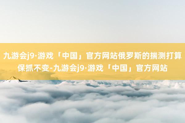 九游会j9·游戏「中国」官方网站俄罗斯的揣测打算保抓不变-九游会j9·游戏「中国」官方网站