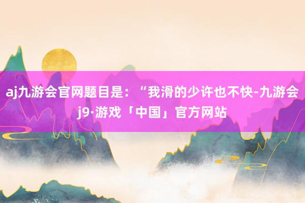 aj九游会官网题目是：“我滑的少许也不快-九游会j9·游戏「中国」官方网站