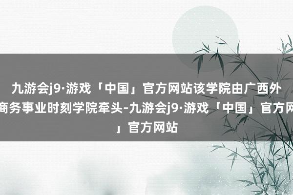 九游会j9·游戏「中国」官方网站该学院由广西外洋商务事业时刻学院牵头-九游会j9·游戏「中国」官方网站