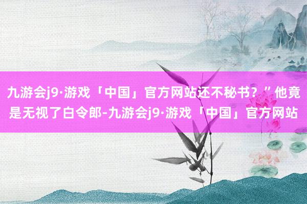 九游会j9·游戏「中国」官方网站还不秘书？”他竟是无视了白令郎-九游会j9·游戏「中国」官方网站