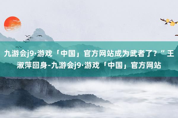 九游会j9·游戏「中国」官方网站成为武者了？”王淑萍回身-九游会j9·游戏「中国」官方网站