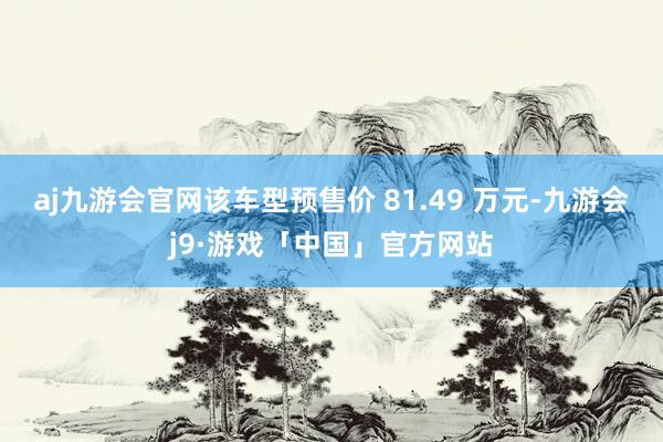 aj九游会官网该车型预售价 81.49 万元-九游会j9·游戏「中国」官方网站