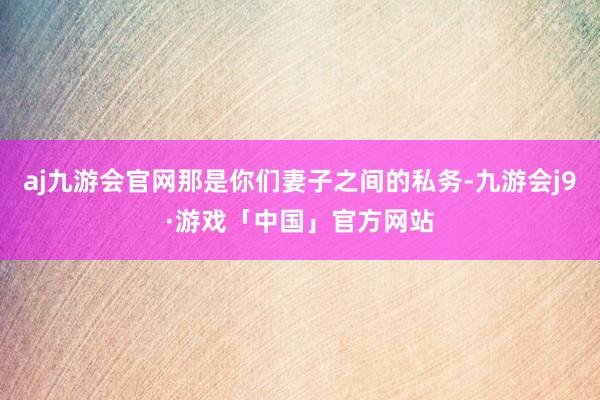 aj九游会官网那是你们妻子之间的私务-九游会j9·游戏「中国」官方网站