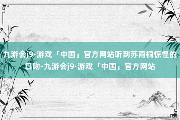 九游会j9·游戏「中国」官方网站听到苏雨桐惊惶的口吻-九游会j9·游戏「中国」官方网站