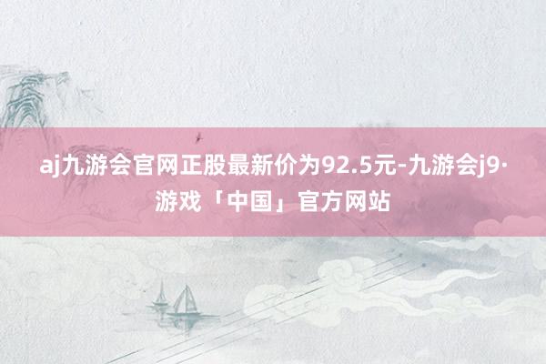 aj九游会官网正股最新价为92.5元-九游会j9·游戏「中国」官方网站