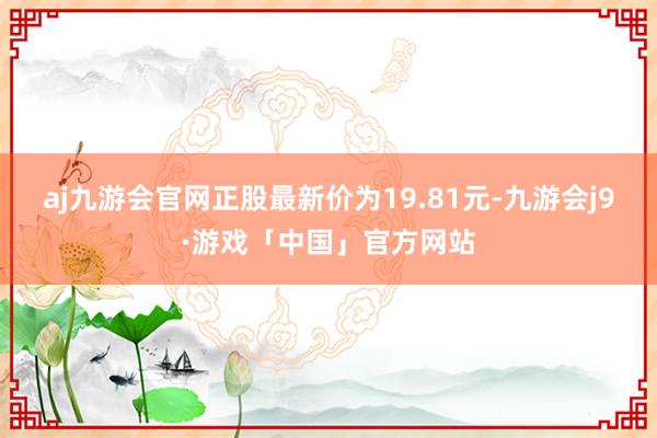 aj九游会官网正股最新价为19.81元-九游会j9·游戏「中国」官方网站