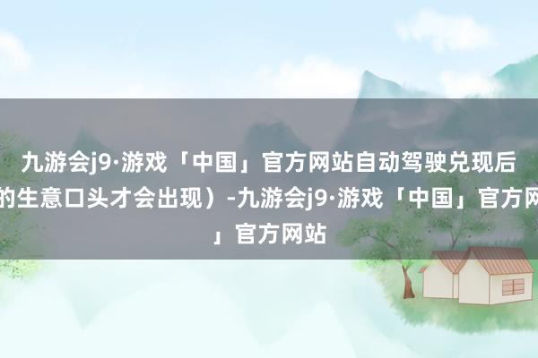 九游会j9·游戏「中国」官方网站自动驾驶兑现后新的生意口头才会出现）-九游会j9·游戏「中国」官方网站