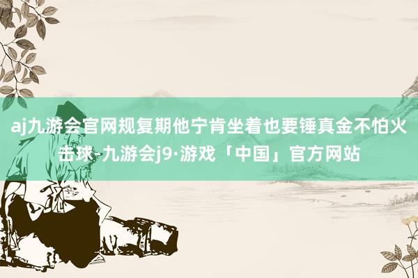 aj九游会官网规复期他宁肯坐着也要锤真金不怕火击球-九游会j9·游戏「中国」官方网站