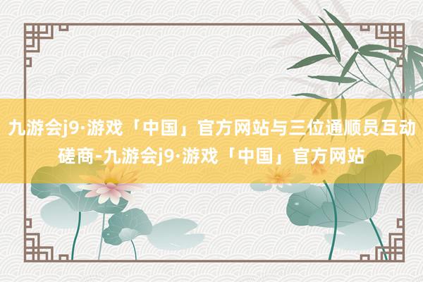 九游会j9·游戏「中国」官方网站与三位通顺员互动磋商-九游会j9·游戏「中国」官方网站