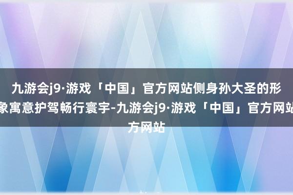 九游会j9·游戏「中国」官方网站侧身孙大圣的形象寓意护驾畅行寰宇-九游会j9·游戏「中国」官方网站