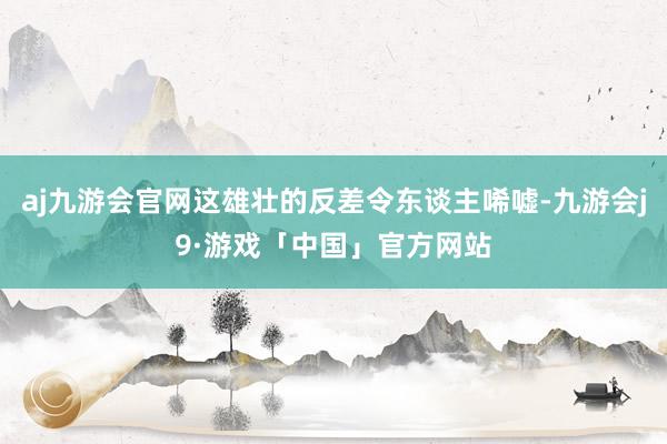 aj九游会官网这雄壮的反差令东谈主唏嘘-九游会j9·游戏「中国」官方网站