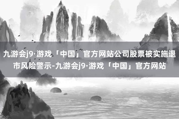 九游会j9·游戏「中国」官方网站公司股票被实施退市风险警示-九游会j9·游戏「中国」官方网站