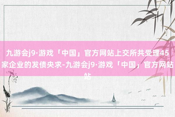 九游会j9·游戏「中国」官方网站上交所共受理45家企业的发债央求-九游会j9·游戏「中国」官方网站