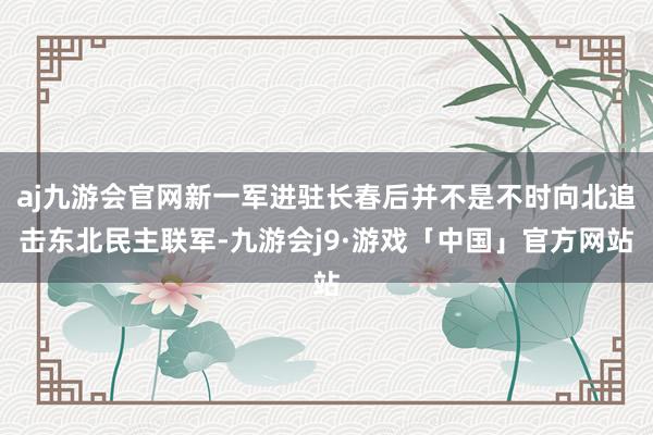 aj九游会官网新一军进驻长春后并不是不时向北追击东北民主联军-九游会j9·游戏「中国」官方网站