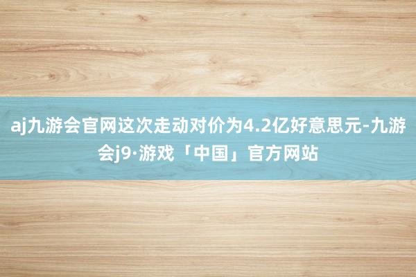 aj九游会官网这次走动对价为4.2亿好意思元-九游会j9·游戏「中国」官方网站