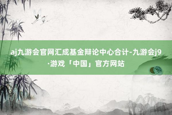 aj九游会官网　　汇成基金辩论中心合计-九游会j9·游戏「中国」官方网站