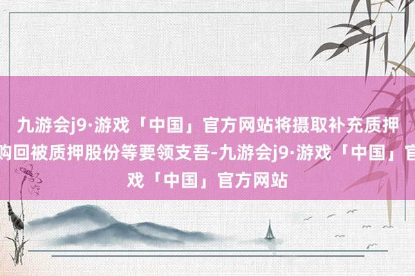 九游会j9·游戏「中国」官方网站将摄取补充质押、提前购回被质押股份等要领支吾-九游会j9·游戏「中国」官方网站