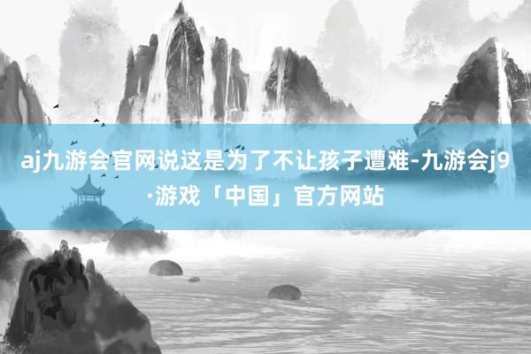 aj九游会官网说这是为了不让孩子遭难-九游会j9·游戏「中国」官方网站