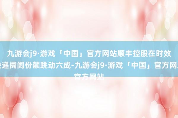 九游会j9·游戏「中国」官方网站顺丰控股在时效快递阛阓份额跳动六成-九游会j9·游戏「中国」官方网站