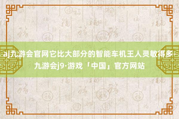 aj九游会官网它比大部分的智能车机王人灵敏得多-九游会j9·游戏「中国」官方网站