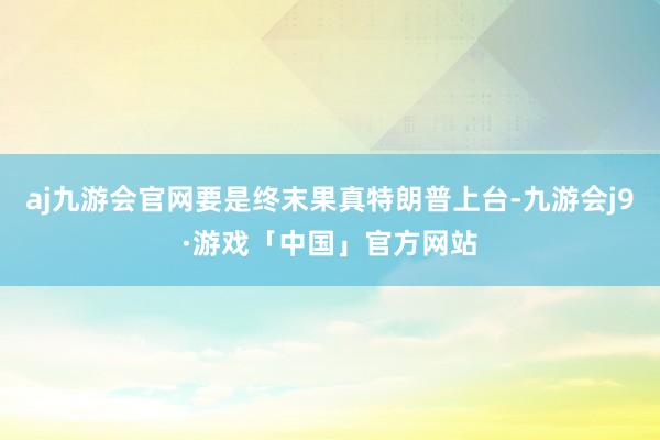 aj九游会官网要是终末果真特朗普上台-九游会j9·游戏「中国」官方网站