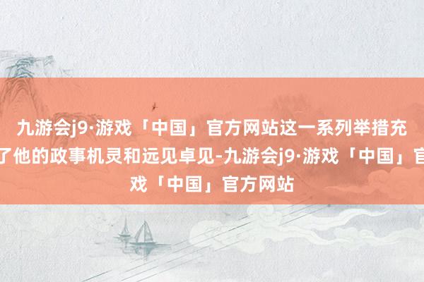 九游会j9·游戏「中国」官方网站这一系列举措充分展现了他的政事机灵和远见卓见-九游会j9·游戏「中国」官方网站