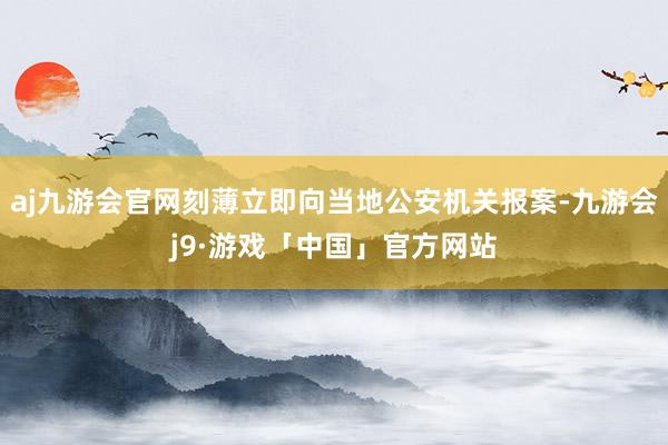 aj九游会官网刻薄立即向当地公安机关报案-九游会j9·游戏「中国」官方网站