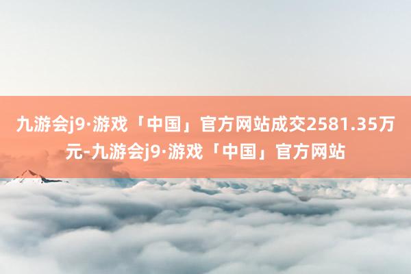 九游会j9·游戏「中国」官方网站成交2581.35万元-九游会j9·游戏「中国」官方网站