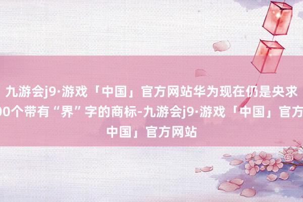 九游会j9·游戏「中国」官方网站华为现在仍是央求近200个带有“界”字的商标-九游会j9·游戏「中国」官方网站