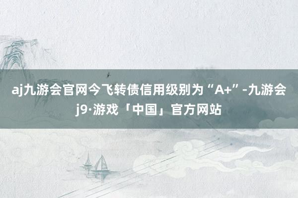 aj九游会官网今飞转债信用级别为“A+”-九游会j9·游戏「中国」官方网站