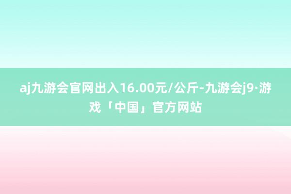 aj九游会官网出入16.00元/公斤-九游会j9·游戏「中国」官方网站