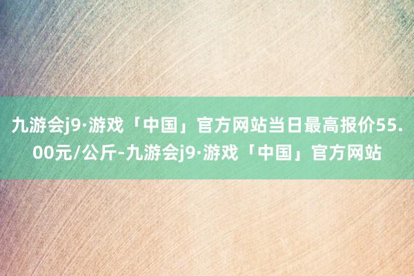 九游会j9·游戏「中国」官方网站当日最高报价55.00元/公斤-九游会j9·游戏「中国」官方网站