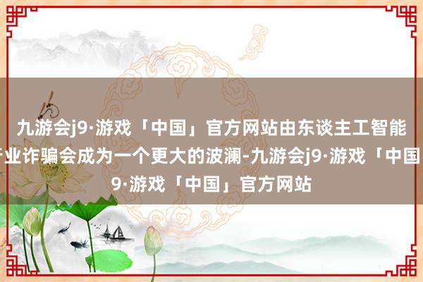 九游会j9·游戏「中国」官方网站由东谈主工智能鼓吹的各行业诈骗会成为一个更大的波澜-九游会j9·游戏「中国」官方网站