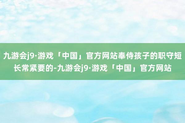 九游会j9·游戏「中国」官方网站奉侍孩子的职守短长常紧要的-九游会j9·游戏「中国」官方网站