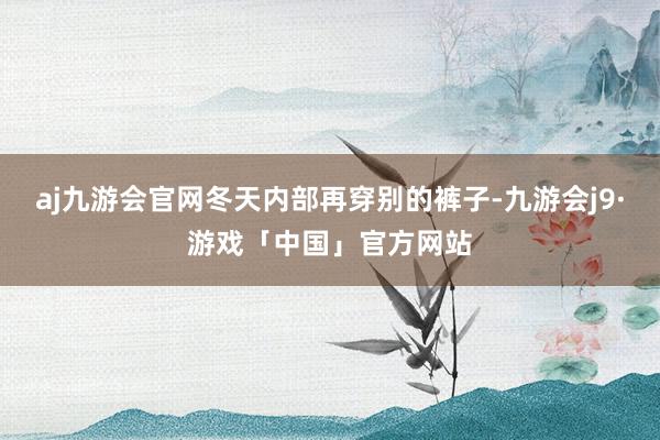 aj九游会官网冬天内部再穿别的裤子-九游会j9·游戏「中国」官方网站