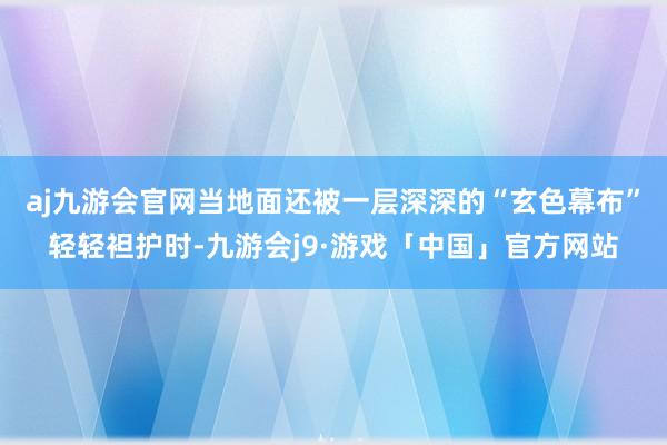 aj九游会官网当地面还被一层深深的“玄色幕布”轻轻袒护时-九游会j9·游戏「中国」官方网站