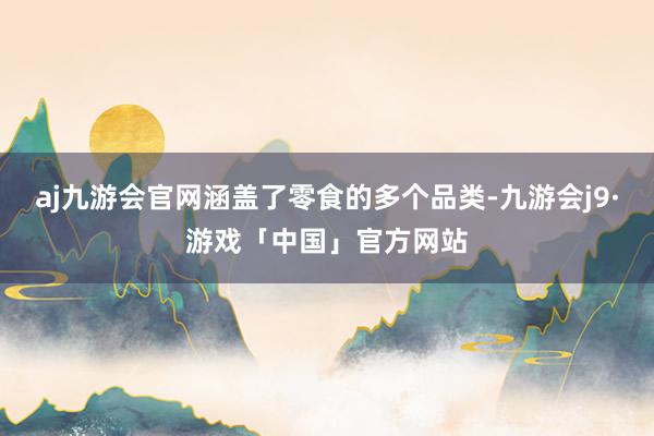 aj九游会官网涵盖了零食的多个品类-九游会j9·游戏「中国」官方网站