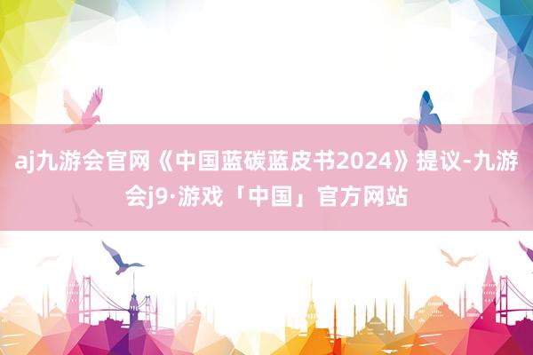 aj九游会官网《中国蓝碳蓝皮书2024》提议-九游会j9·游戏「中国」官方网站